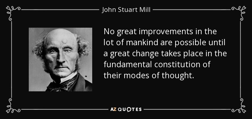 No great improvements in the lot of mankind are possible until a great change takes place in the fundamental constitution of their modes of thought. - John Stuart Mill
