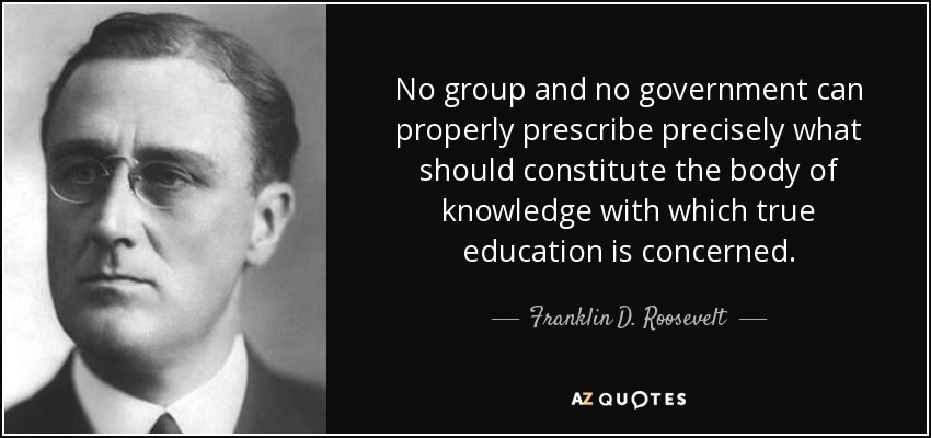 No group and no government can properly prescribe precisely what should constitute the body of knowledge with which true education is concerned. - Franklin D. Roosevelt