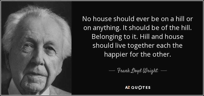 No house should ever be on a hill or on anything. It should be of the hill. Belonging to it. Hill and house should live together each the happier for the other. - Frank Lloyd Wright