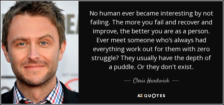 No human ever became interesting by not failing. The more you fail and recover and improve, the better you are as a person. Ever meet someone who's always had everything work out for them with zero struggle? They usually have the depth of a puddle. Or they don't exist. - Chris Hardwick