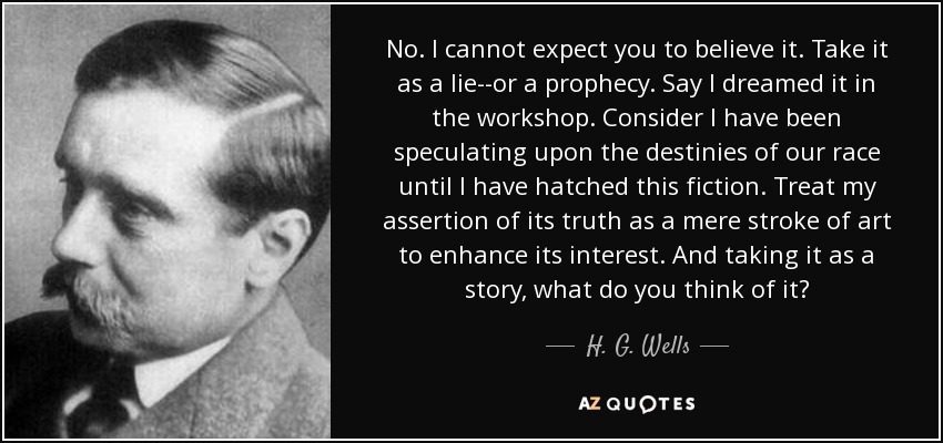 No. I cannot expect you to believe it. Take it as a lie--or a prophecy. Say I dreamed it in the workshop. Consider I have been speculating upon the destinies of our race until I have hatched this fiction. Treat my assertion of its truth as a mere stroke of art to enhance its interest. And taking it as a story, what do you think of it? - H. G. Wells