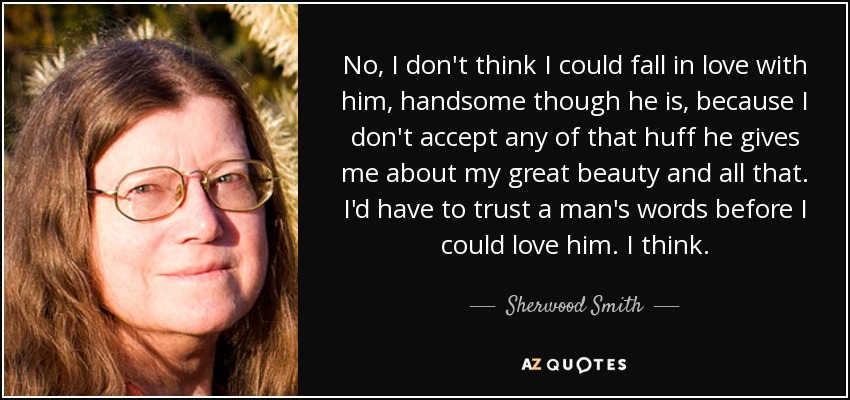 No, I don't think I could fall in love with him, handsome though he is, because I don't accept any of that huff he gives me about my great beauty and all that. I'd have to trust a man's words before I could love him. I think. - Sherwood Smith