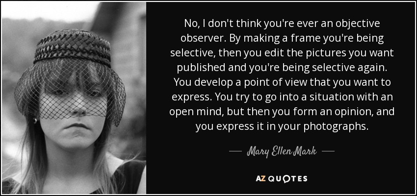 No, I don't think you're ever an objective observer. By making a frame you're being selective, then you edit the pictures you want published and you're being selective again. You develop a point of view that you want to express. You try to go into a situation with an open mind, but then you form an opinion, and you express it in your photographs. - Mary Ellen Mark