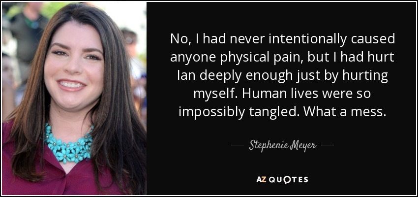 No, I had never intentionally caused anyone physical pain, but I had hurt Ian deeply enough just by hurting myself. Human lives were so impossibly tangled. What a mess. - Stephenie Meyer