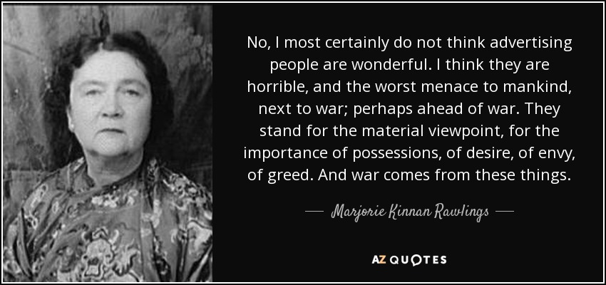 No, I most certainly do not think advertising people are wonderful. I think they are horrible, and the worst menace to mankind, next to war; perhaps ahead of war. They stand for the material viewpoint, for the importance of possessions, of desire, of envy, of greed. And war comes from these things. - Marjorie Kinnan Rawlings