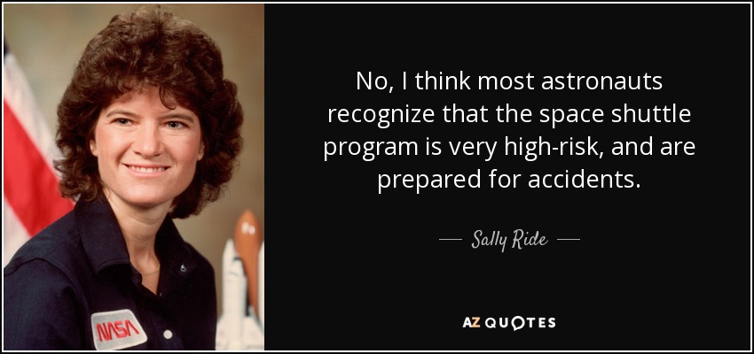 No, I think most astronauts recognize that the space shuttle program is very high-risk, and are prepared for accidents. - Sally Ride