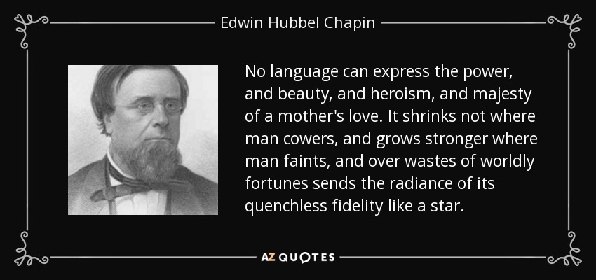 No language can express the power, and beauty, and heroism, and majesty of a mother's love. It shrinks not where man cowers, and grows stronger where man faints, and over wastes of worldly fortunes sends the radiance of its quenchless fidelity like a star. - Edwin Hubbel Chapin