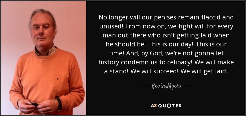 No longer will our penises remain flaccid and unused! From now on, we fight will for every man out there who isn't getting laid when he should be! This is our day! This is our time! And, by God, we're not gonna let history condemn us to celibacy! We will make a stand! We will succeed! We will get laid! - Kevin Myers