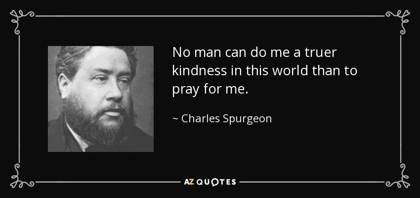 No man can do me a truer kindness in this world than to pray for me. - Charles Spurgeon