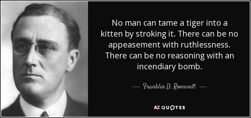 No man can tame a tiger into a kitten by stroking it. There can be no appeasement with ruthlessness. There can be no reasoning with an incendiary bomb. - Franklin D. Roosevelt