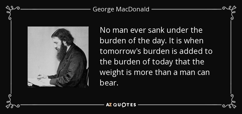 No man ever sank under the burden of the day. It is when tomorrow's burden is added to the burden of today that the weight is more than a man can bear. - George MacDonald