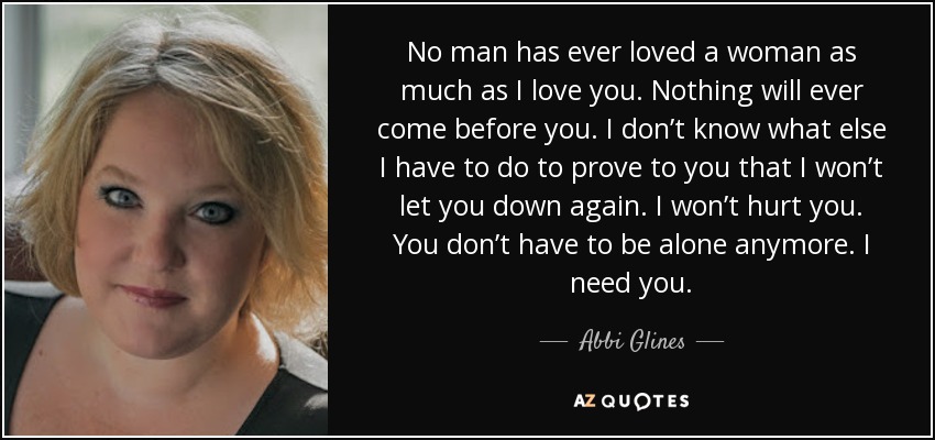 No man has ever loved a woman as much as I love you. Nothing will ever come before you. I don’t know what else I have to do to prove to you that I won’t let you down again. I won’t hurt you. You don’t have to be alone anymore. I need you. - Abbi Glines