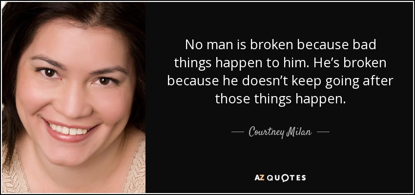 No man is broken because bad things happen to him. He’s broken because he doesn’t keep going after those things happen. - Courtney Milan