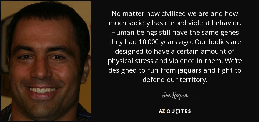 No matter how civilized we are and how much society has curbed violent behavior. Human beings still have the same genes they had 10,000 years ago. Our bodies are designed to have a certain amount of physical stress and violence in them. We're designed to run from jaguars and fight to defend our territory. - Joe Rogan