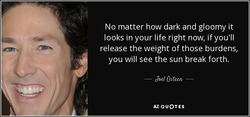 No matter how dark and gloomy it looks in your life right now, if you'll release the weight of those burdens, you will see the sun break forth. - Joel Osteen
