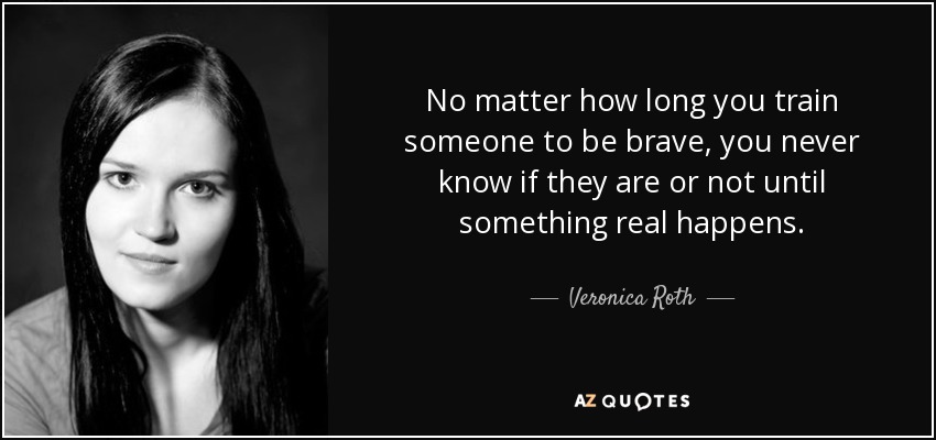 No matter how long you train someone to be brave, you never know if they are or not until something real happens. - Veronica Roth