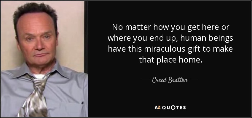 No matter how you get here or where you end up, human beings have this miraculous gift to make that place home. - Creed Bratton