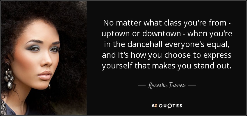 No matter what class you're from - uptown or downtown - when you're in the dancehall everyone's equal, and it's how you choose to express yourself that makes you stand out. - Kreesha Turner