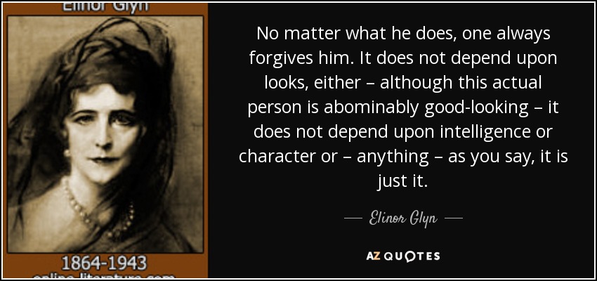 No matter what he does, one always forgives him. It does not depend upon looks, either – although this actual person is abominably good-looking – it does not depend upon intelligence or character or – anything – as you say, it is just it. - Elinor Glyn