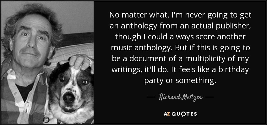 No matter what, I'm never going to get an anthology from an actual publisher, though I could always score another music anthology. But if this is going to be a document of a multiplicity of my writings, it'll do. It feels like a birthday party or something. - Richard Meltzer