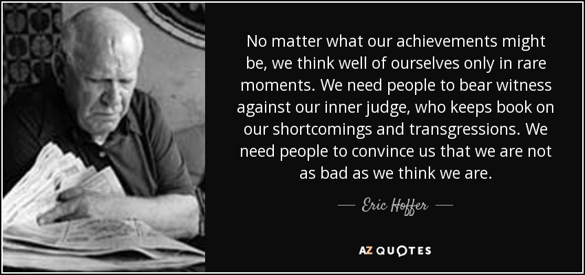 No matter what our achievements might be, we think well of ourselves only in rare moments. We need people to bear witness against our inner judge, who keeps book on our shortcomings and transgressions. We need people to convince us that we are not as bad as we think we are. - Eric Hoffer