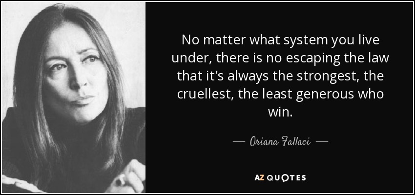 No matter what system you live under, there is no escaping the law that it's always the strongest, the cruellest, the least generous who win. - Oriana Fallaci