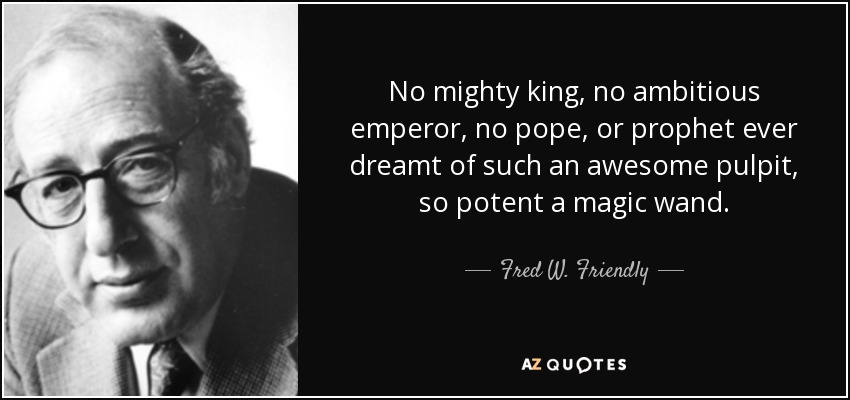 No mighty king, no ambitious emperor, no pope, or prophet ever dreamt of such an awesome pulpit, so potent a magic wand. - Fred W. Friendly