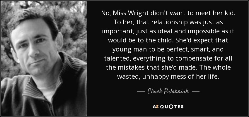 No, Miss Wright didn't want to meet her kid. To her, that relationship was just as important, just as ideal and impossible as it would be to the child. She'd expect that young man to be perfect, smart, and talented, everything to compensate for all the mistakes that she'd made. The whole wasted, unhappy mess of her life. - Chuck Palahniuk