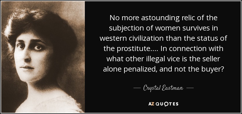 No more astounding relic of the subjection of women survives in western civilization than the status of the prostitute.... In connection with what other illegal vice is the seller alone penalized, and not the buyer? - Crystal Eastman