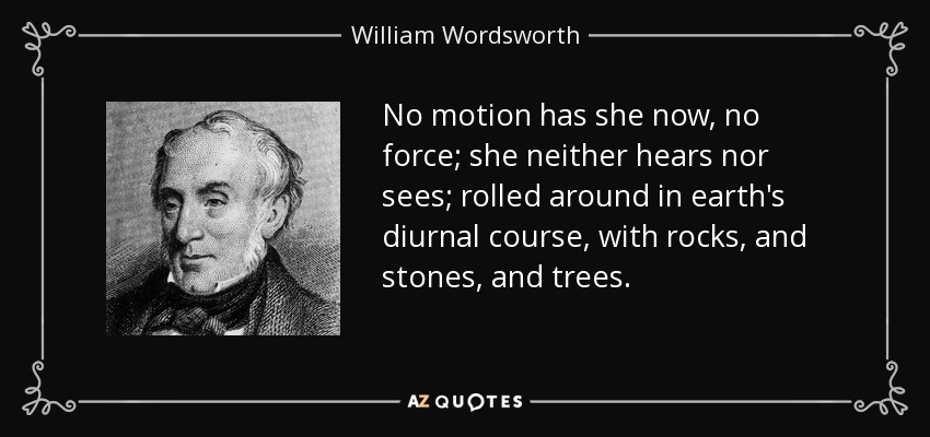 No motion has she now, no force; she neither hears nor sees; rolled around in earth's diurnal course, with rocks, and stones, and trees. - William Wordsworth