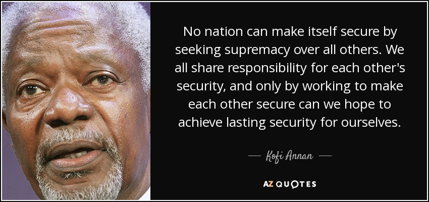 No nation can make itself secure by seeking supremacy over all others. We all share responsibility for each other's security, and only by working to make each other secure can we hope to achieve lasting security for ourselves. - Kofi Annan