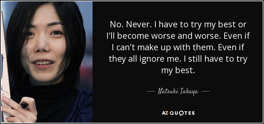 No. Never. I have to try my best or I'll become worse and worse. Even if I can't make up with them. Even if they all ignore me. I still have to try my best. - Natsuki Takaya