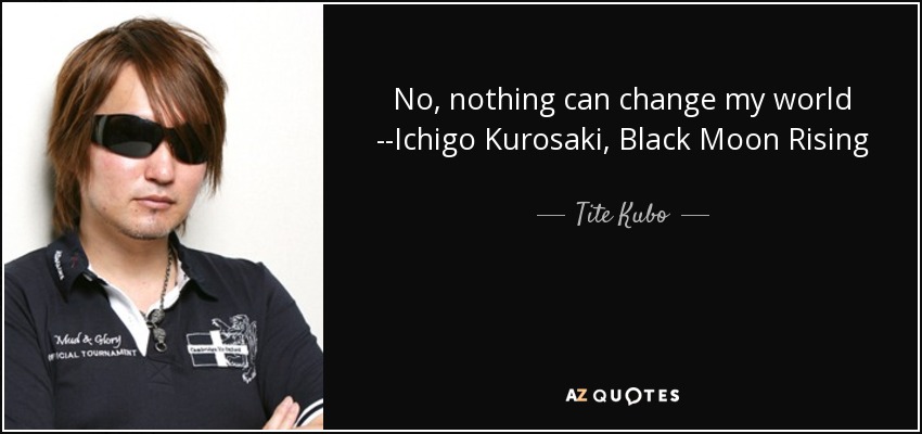 No, nothing can change my world --Ichigo Kurosaki, Black Moon Rising - Tite Kubo