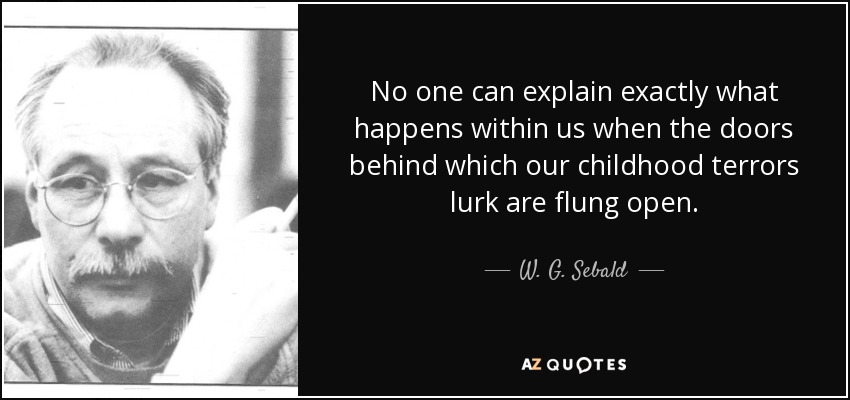 No one can explain exactly what happens within us when the doors behind which our childhood terrors lurk are flung open. - W. G. Sebald