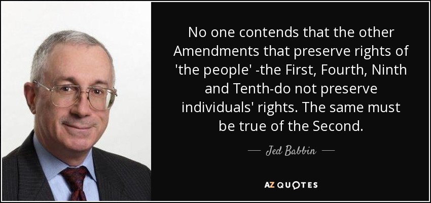 No one contends that the other Amendments that preserve rights of 'the people' -the First, Fourth, Ninth and Tenth-do not preserve individuals' rights. The same must be true of the Second. - Jed Babbin