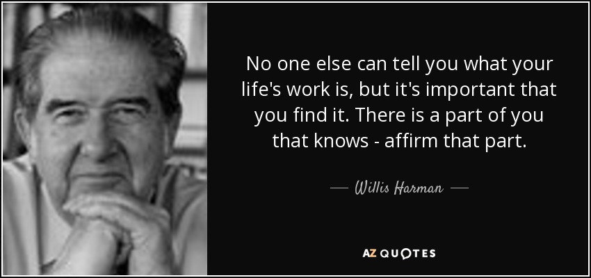 No one else can tell you what your life's work is, but it's important that you find it. There is a part of you that knows - affirm that part. - Willis Harman