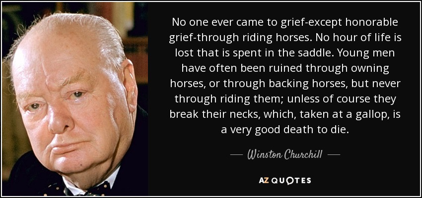 No one ever came to grief-except honorable grief-through riding horses. No hour of life is lost that is spent in the saddle. Young men have often been ruined through owning horses, or through backing horses, but never through riding them; unless of course they break their necks, which, taken at a gallop, is a very good death to die. - Winston Churchill