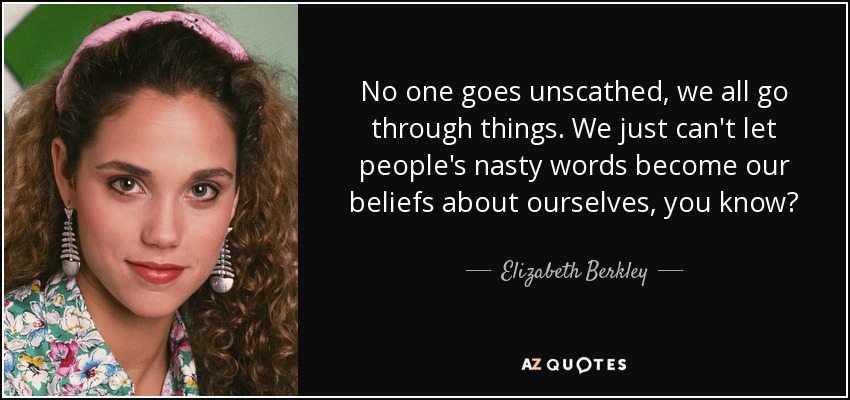 No one goes unscathed, we all go through things. We just can't let people's nasty words become our beliefs about ourselves, you know? - Elizabeth Berkley