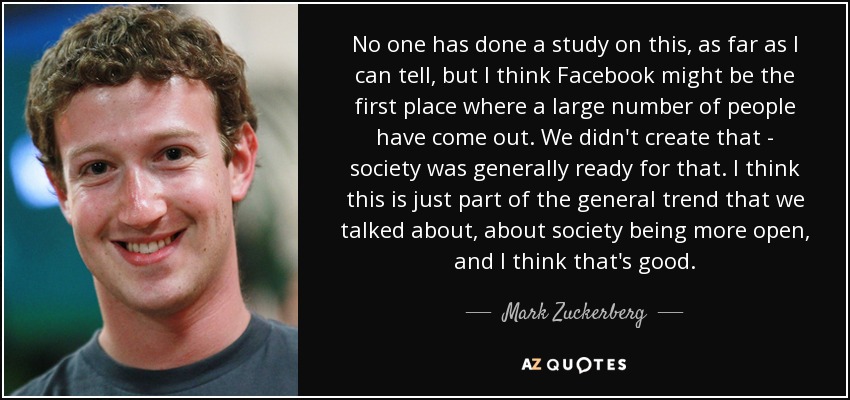 No one has done a study on this, as far as I can tell, but I think Facebook might be the first place where a large number of people have come out. We didn't create that - society was generally ready for that. I think this is just part of the general trend that we talked about, about society being more open, and I think that's good. - Mark Zuckerberg