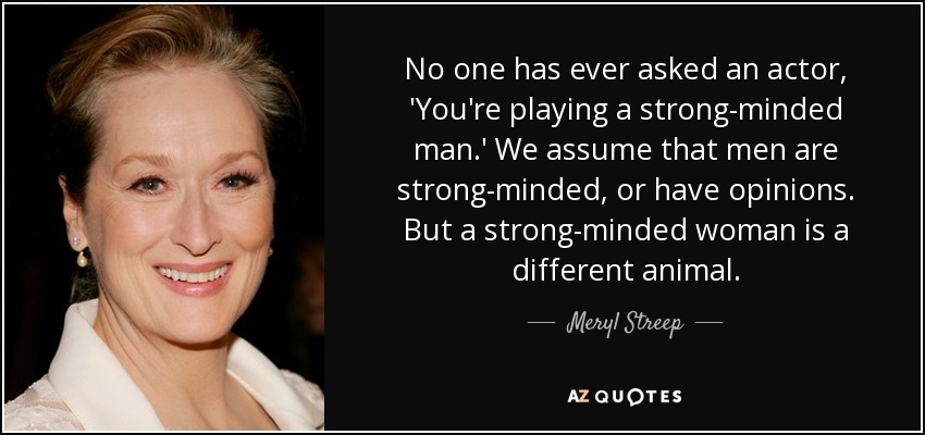 No one has ever asked an actor, 'You're playing a strong-minded man.' We assume that men are strong-minded, or have opinions. But a strong-minded woman is a different animal. - Meryl Streep