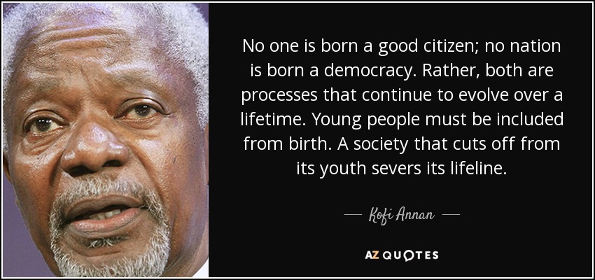 No one is born a good citizen; no nation is born a democracy. Rather, both are processes that continue to evolve over a lifetime. Young people must be included from birth. A society that cuts off from its youth severs its lifeline. - Kofi Annan