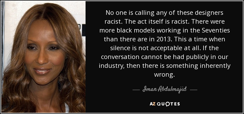 No one is calling any of these designers racist. The act itself is racist. There were more black models working in the Seventies than there are in 2013. This a time when silence is not acceptable at all. If the conversation cannot be had publicly in our industry, then there is something inherently wrong. - Iman Abdulmajid