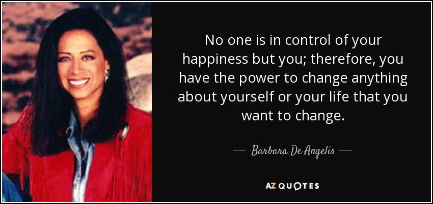 No one is in control of your happiness but you; therefore, you have the power to change anything about yourself or your life that you want to change. - Barbara De Angelis