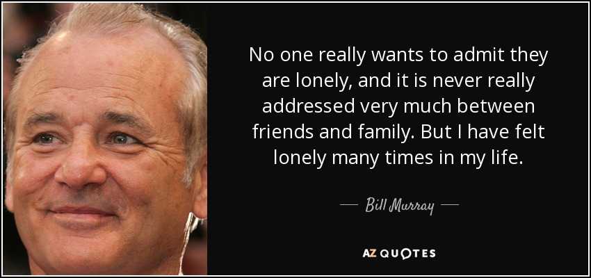 No one really wants to admit they are lonely, and it is never really addressed very much between friends and family. But I have felt lonely many times in my life. - Bill Murray