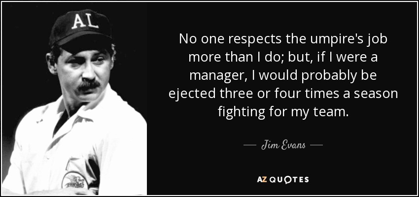 No one respects the umpire's job more than I do; but, if I were a manager, I would probably be ejected three or four times a season fighting for my team. - Jim Evans