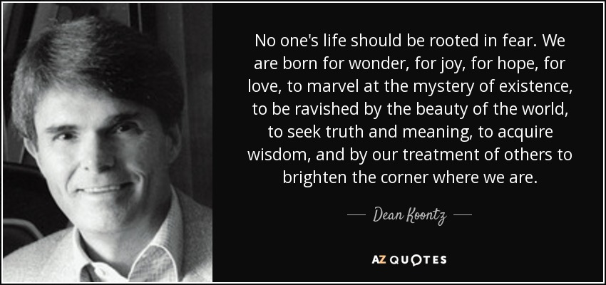 No one's life should be rooted in fear. We are born for wonder, for joy, for hope, for love, to marvel at the mystery of existence, to be ravished by the beauty of the world, to seek truth and meaning, to acquire wisdom, and by our treatment of others to brighten the corner where we are. - Dean Koontz