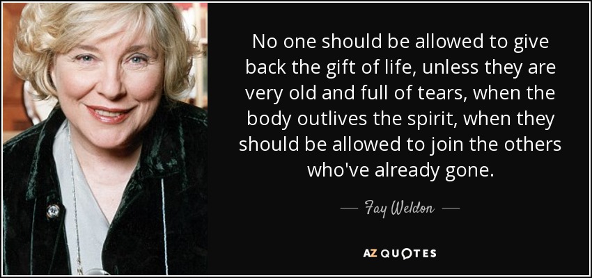 No one should be allowed to give back the gift of life, unless they are very old and full of tears, when the body outlives the spirit, when they should be allowed to join the others who've already gone. - Fay Weldon