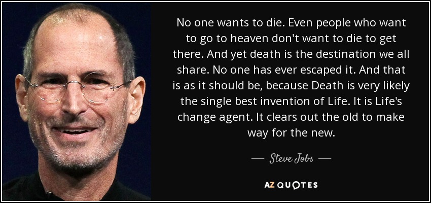Nadie quiere morir. Incluso la gente que quiere ir al cielo no quiere morir para llegar allí. Y, sin embargo, la muerte es el destino que todos compartimos. Nadie ha escapado de ella. Y así es como debe ser, porque la muerte es muy probablemente el mejor invento de la vida. Es el agente de cambio de la vida. Elimina lo viejo para dar paso a lo nuevo. - Steve Jobs