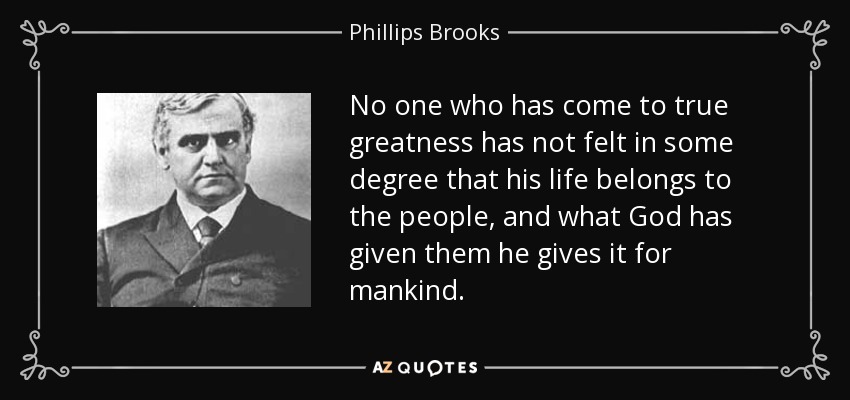 No one who has come to true greatness has not felt in some degree that his life belongs to the people, and what God has given them he gives it for mankind. - Phillips Brooks