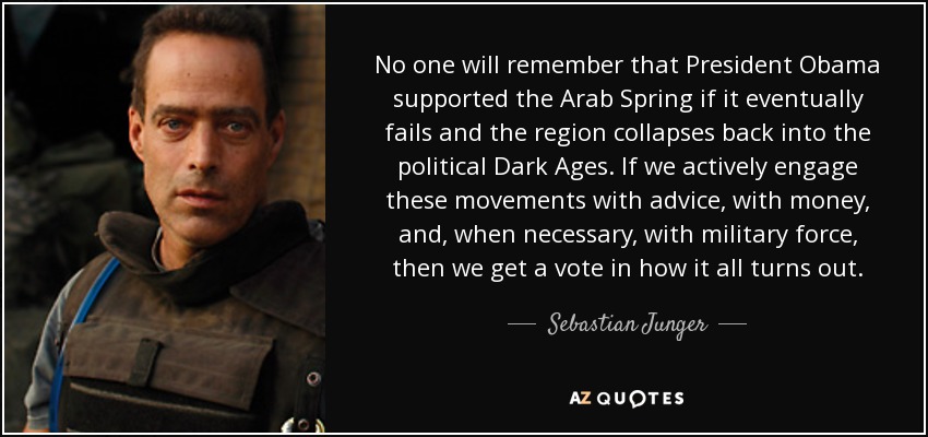 No one will remember that President Obama supported the Arab Spring if it eventually fails and the region collapses back into the political Dark Ages. If we actively engage these movements with advice, with money, and, when necessary, with military force, then we get a vote in how it all turns out. - Sebastian Junger